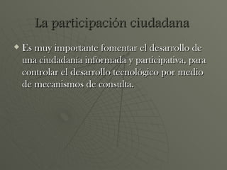 Es muy importante fomentar el desarrollo de una ciudadanía informada y participativa, para controlar el desarrollo tecnológico por medio de mecanismos de consulta. La participación ciudadana  