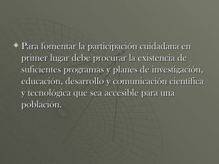 Para fomentar la participación cuidadana en primer lugar debe procurar la existencia de suficientes programas y planes de investigación, educación, desarrollo y comunicación científica y tecnológica que sea accesible para una población. 