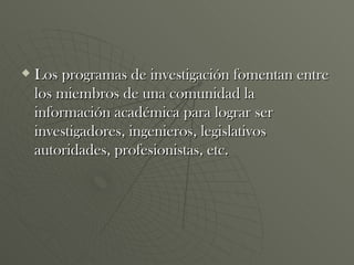 Los programas de investigación fomentan entre los miembros de una comunidad la información académica para lograr ser investigadores, ingenieros, legislativos autoridades, profesionistas, etc. 
