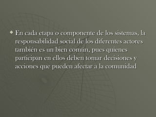 En cada etapa o componente de los sistemas, la responsabilidad social de los diferentes actores también es un bien común, pues quienes participan en ellos deben tomar decisiones y acciones que pueden afectar a la comunidad  