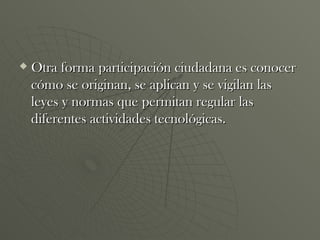 Otra forma participación ciudadana es conocer cómo se originan, se aplican y se vigilan las leyes y normas que permitan regular las diferentes actividades tecnológicas.  