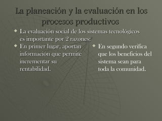 La planeación y la evaluación en los procesos productivos   En primer lugar, aportan información que permite incrementar su rentabilidad. La evaluación social de los sistemas tecnológicos es importante por 2 razones: En segundo verifica que los beneficios del sistema sean para toda la comunidad. 