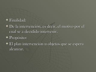 Finalidad: De la intervención, es decir, el motivo por el cual se a decidido intervenir. Propósito: El plan intervención u objetos que se espera alcanzar. 
