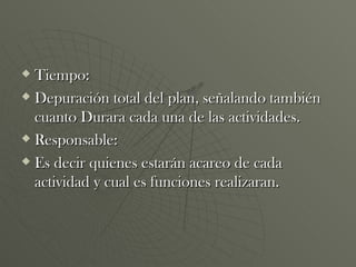 Tiempo: Depuración total del plan, señalando también cuanto Durara cada una de las actividades. Responsable: Es decir quienes estarán acareo de cada actividad y cual es funciones realizaran. 