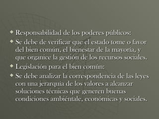Responsabilidad de los poderes públicos: Se debe de verificar que el estado tome o favor del bien común, el bienestar de la mayoría, y que organice la gestión de los recursos sociales. Legislación para el bien común: Se debe analizar la correspondencia de las leyes con una jerarquía de los valores a alcanzar soluciones técnicas que generen buenas condiciones ambiéntale, económicas y sociales. 