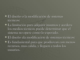 El diseño o la modificación de sistemas técnicos: La limitación para adquirir insumos y acedera los medios técnicos puede determinar que el sistema no opere como lo esperado. El diseño ala modificación de sistemas técnicos: Es fundamental para que produzcan con menos recursos, mas calida, y lleguen a todos los usuarios. 