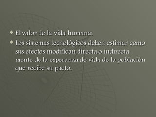 El valor de la vida humana: Los sistemas tecnológicos deben estimar como sus efectos modifican directa o indirecta mente de la esperanza de vida de la población que recibe su pacto. 