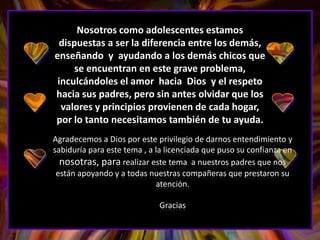 Nosotros como adolescentes estamos
 dispuestas a ser la diferencia entre los demás,
enseñando y ayudando a los demás chicos que
     se encuentran en este grave problema,
 inculcándoles el amor hacia Dios y el respeto
hacia sus padres, pero sin antes olvidar que los
  valores y principios provienen de cada hogar,
por lo tanto necesitamos también de tu ayuda.
Agradecemos a Dios por este privilegio de darnos entendimiento y
sabiduría para este tema , a la licenciada que puso su confianza en
  nosotras, para realizar este tema a nuestros padres que nos
 están apoyando y a todas nuestras compañeras que prestaron su
                             atención.

                             Gracias
 