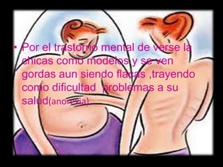 • Por el trastorno mental de verse la
  chicas como modelos y se ven
  gordas aun siendo flacas ,trayendo
  como dificultad problemas a su
  salud(anorexia) .
 