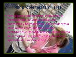 Por problemas familiares
• Para algunos adolescentes, el divorcio, la
  formación de una nueva familia con
  padrastros y hermanastros, o las mudanzas a
  otras nuevas comunidades pueden
  perturbarlos e intensificarles las dudas acerca
  de sí mismos. En algunos casos, el suicidio
  aparenta ser una "solución."
 
