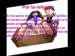 Por la religión
• En los países de religión puramente católica
  el suicidio está poco desarrollado, pero en los
  países protestantes llega a su máxima
  expresión. Entonces, es válido atribuir a la
  diferencia de cultos los diferentes puntos de
  vista sobre el tema.
 