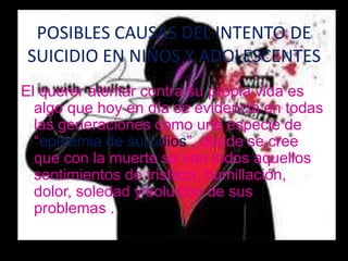POSIBLES CAUSAS DEL INTENTO DE
SUICIDIO EN NIÑOS Y ADOLESCENTES
El querer atentar contra su propia vida es
  algo que hoy en día se evidencia en todas
  las generaciones como una especie de
  “epidemia de suicidios”, donde se cree
  que con la muerte se van todos aquellos
  sentimientos de tristeza, humillación,
  dolor, soledad y solucion de sus
  problemas .
 