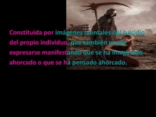 Constituida por imágenes mentales del suicidio
del propio individuo, que también puede
expresarse manifestando que se ha imaginado
ahorcado o que se ha pensado ahorcado.
 