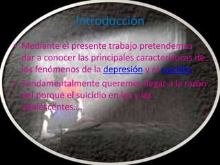 Introducción
• Mediante el presente trabajo pretendemos
  dar a conocer las principales características de
  los fenómenos de la depresión y el suicidio.
• Fundamentalmente queremos llegar a la razón
  del porque el suicidio en los y las
  adolescentes….
 