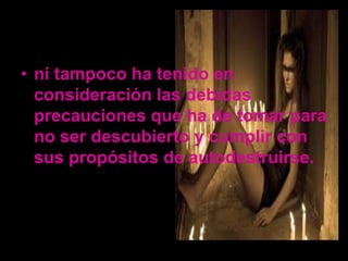 • ni tampoco ha tenido en
  consideración las debidas
  precauciones que ha de tomar para
  no ser descubierto y cumplir con
  sus propósitos de autodestruirse.
 