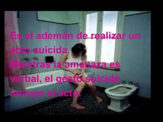 Es el ademán de realizar un
acto suicida.
Mientras la amenaza es
verbal, el gesto suicida
incluye el acto.
 