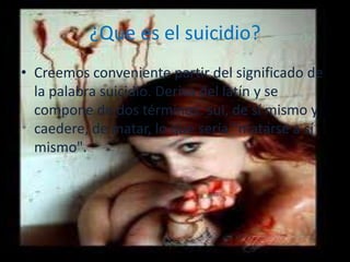 ¿Que es el suicidio?
• Creemos conveniente partir del significado de
  la palabra suicidio. Deriva del latín y se
  compone de dos términos: sui, de sí mismo y
  caedere, de matar, lo que sería "matarse a sí
  mismo".
 