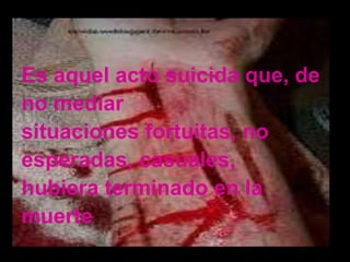 Es aquel acto suicida que, de
no mediar
situaciones fortuitas, no
esperadas, casuales,
hubiera terminado en la
muerte
 