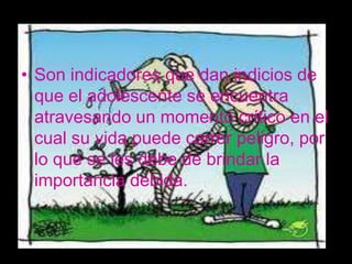 • Son indicadores que dan indicios de
  que el adolescente se encuentra
  atravesando un momento crítico en el
  cual su vida puede correr peligro, por
  lo que se les debe de brindar la
  importancia debida.
 