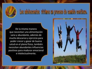 De la misma manera
 que necesitan una alimentación
  sana y abundante, además de
 mucho descanso y ejercicio para
  poder crecer y gozar de buena
 salud en el plano físico, también
necesitan abundantes influencias
positivas para madurar emocional
        e intelectualmente.
 
