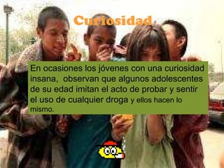 En ocasiones los jóvenes con una curiosidad insana,  observan que algunos adolescentes de su edad imitan el acto de probar y sentir el uso de cualquier droga  y ellos hacen lo mismo.  