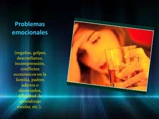 Problemas emocionales (regaños, golpes, desconfianza, incomprensión, conflictos económicos en la familia, padres adictos o divorciados, dificultad de aprendizaje escolar, etc.),  