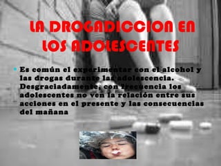   LA DROGADICCION EN LOS ADOLESCENTES Es común el experimentar con el alcohol y las drogas durante las adolescencia. Desgraciadamente, con frecuencia los adolescentes no ven la relación entre sus acciones en el presente y las consecuencias del mañana 