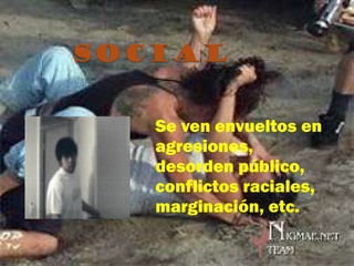 Se ven envueltos en agresiones, desorden público, conflictos raciales, marginación, etc. 