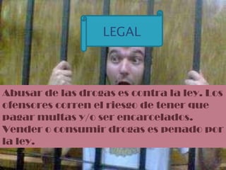Abusar de las drogas es contra la ley. Los ofensores corren el riesgo de tener que pagar multas y/o ser encarcelados.  Vender o consumir drogas es penado por la ley. LEGAL 