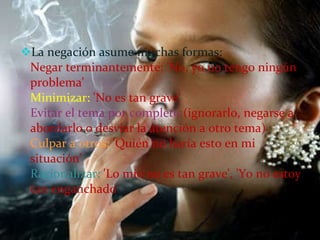 La negación asume muchas formas: Negar terminantemente: 'No, yo no tengo ningún problema' Minimizar:  'No es tan grave' Evitar el tema por completo  (ignorarlo, negarse a abordarlo o desviar la atención a otro tema) Culpar a otros:  'Quién no haría esto en mi situación' Racionalizar:  'Lo mío no es tan grave', 'Yo no estoy tan enganchado' 
