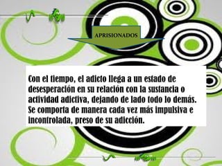 Con el tiempo, el adicto llega a un estado de desesperación en su relación con la sustancia o actividad adictiva, dejando de lado todo lo demás. Se comporta de manera cada vez más impulsiva e incontrolada, preso de su adicción.  APRISIONADOS 
