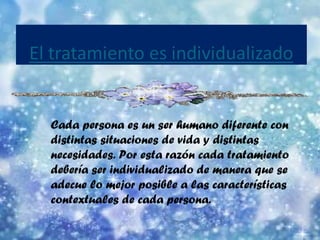 Cada persona es un ser humano diferente con distintas situaciones de vida y distintas necesidades. Por esta razón cada tratamiento debería ser individualizado de manera que se adecue lo mejor posible a las características contextuales de cada persona. 