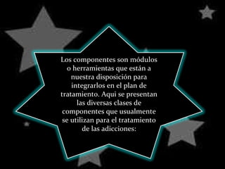 Los componentes son módulos o herramientas que están a nuestra disposición para integrarlos en el plan de tratamiento. Aqui se presentan las diversas clases de componentes que usualmente se utilizan para el tratamiento de las adicciones: 