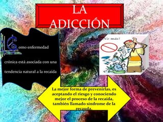 LA ADICCIÓN omo enfermedad  crónica está asociada con una  tendencia natural a la recaída La mejor forma de prevenirlas, es aceptando el riesgo y conociendo mejor el proceso de la recaída, también llamado síndrome de la recauda. 