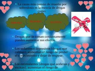 La causa más común de muerte por sobredosis es la mezcla de drogas como:  Drogas que se toman conjuntamente pueden aumentar sus efectos.  Los sedantes o depresivos (drogas que calman), aumentan el riesgo de perder el conocimiento y dejar de respirar.  Los estimulantes (drogas que aceleran y excitan), aumentan el riesgo de convulsiones o ataques al corazón. HEROINA PÍLDORAS ALCOHOL 