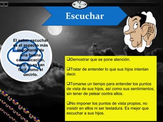 Demostrar que se pone atención. Tratar de entender lo que sus hijos intentan decir. Tomarse un tiempo para entender los puntos de vista de sus hijos, así como sus sentimientos, sin tener de pelear contra ellos. No imponer los puntos de vista propios, no insistir en ellos ni ser testadura. Es mejor que escuchar a sus hijos. El saber escuchar es el aspecto más importante de una buena comunicación, pero no es tan fácil como el decirlo. Escuchar El saber escuchar implica: 