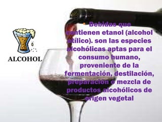 ALCOHOL   Bebidas que contienen etanol (alcohol etílico). son las especies alcohólicas aptas para el consumo humano, proveniente de la fermentación, destilación, preparación o mezcla de productos alcohólicos de origen vegetal 