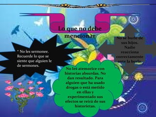 Lo que no debe mencionar No se burle de sus hijos. Nadie reacciona correctamente ante la burla. * No les sermonee. Recuerde lo que se siente que alguien le de sermones. No les atemorice con historias absurdas. No dan resultado. Para alguien que ha usado drogas o está metido en ellas y experimentado sus efectos se reirá de sus historietas. 