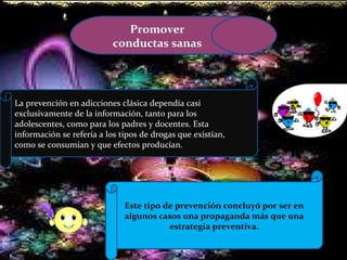 Promover conductas sanas La prevención en adicciones clásica dependía casi exclusivamente de la información, tanto para los adolescentes, como para los padres y docentes. Esta información se refería a los tipos de drogas que existían, como se consumían y que efectos producían. Este tipo de prevención concluyó por ser en algunos casos una propaganda más que una estrategia preventiva. 