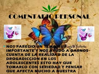 COMENTARIO PERSONAL NOS PARECIO UN TEMA MUY IMPORTANTE Y NOS AYUDO A DARNOS CUENTA DE LA REALIDAD DE LA DROGADICCION EN LOS ADOLESCENTES ESTO HAY QUE TOMARLO CON SERIEDAD Y PENSAR QUE AFECTA MUCHO A NUESTRA SOCIEDAD HOY EN DIA 