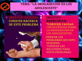 OBJETIVO GENERAL: CONOCER HACERCA DE ESTE PROBLEMA OBJETIVO  ESPECIFICO: * CONOCER CAUSAS  CONCECUENCIAS SOBRE LA DROGADICCION EN LOS ADOLESCENTES. CONOCER LOS PROBLEMAS QUE ESTO OCACIONA * CONOCER LAS SOLUCIONES PARA ESTOS PROBLEMAS. 