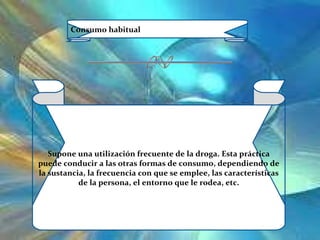 Consumo habitual Supone una utilización frecuente de la droga. Esta práctica puede conducir a las otras formas de consumo, dependiendo de la sustancia, la frecuencia con que se emplee, las características de la persona, el entorno que le rodea, etc. 