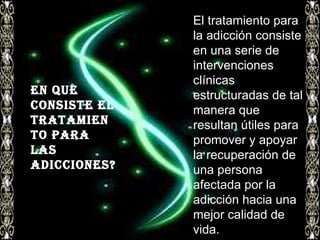 El tratamiento para la adicción consiste en una serie de intervenciones clínicas estructuradas de tal manera que resultan útiles para promover y apoyar la recuperación de una persona afectada por la adicción hacia una mejor calidad de vida. En que consiste el tratamiento para las adicciones? ? 