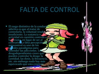 FALTA DE CONTROL El rasgo distintivo de la conducta adictiva es que al tratar de controlarla, la voluntad resulta insuficiente. La sustancia o actividad en cuestión controla a la persona, en lugar de ser al contrario. La falsa percepción de autocontrol es uno de los grandes paradigmas para entender las adicciones. Los drogodependientes creen que pueden controlar la droga: la cantidad, las dosis, la frecuencia, etc. sin embargo nada hay más equivocado que esta creencia. 