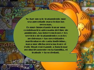 No hay un solo tratamiento que sea apropiado para todas las personas. Es muy importante lograr una combinación adecuada del tipo de ambiente, las intervenciones y los servicios de tratamientos con los problemas y las necesidades particulares de cada individuo, para que dicha persona logre el éxito final regresando a funcionar productivamente en la familia, el trabajo y la sociedad.  