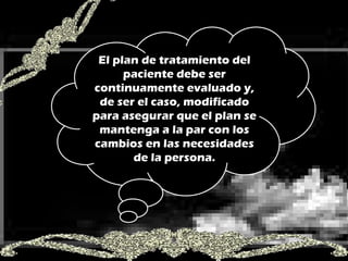 El plan de tratamiento del paciente debe ser continuamente evaluado y, de ser el caso, modificado para asegurar que el plan se mantenga a la par con los cambios en las necesidades de la persona. 