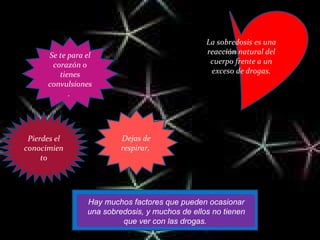 La sobredosis es una reacción natural del cuerpo frente a un exceso de drogas. Pierdes el conocimiento Dejas de respirar,  Se te para el corazón o tienes convulsiones.  Hay muchos factores que pueden ocasionar una sobredosis, y muchos de ellos no tienen que ver con las drogas.  CAUSA QUE: 