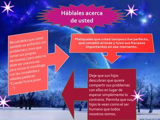   Háblales acerca de usted Deje que sus hijos descubran que quiere compartir sus problemas con ellos en lugar de esperar simplemente lo contrario. Permita que sus hijos le vean como el ser humano que todos nosotros somos. 