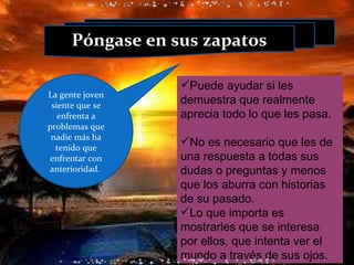 Puede ayudar si les demuestra que realmente aprecia todo lo que les pasa. No es necesario que les de una respuesta a todas sus dudas o preguntas y menos que los aburra con historias de su pasado. Lo que importa es mostrarles que se interesa por ellos, que intenta ver el mundo a través de sus ojos. Póngase en sus zapatos La gente joven siente que se enfrenta a problemas que nadie más ha tenido que enfrentar con anterioridad.  