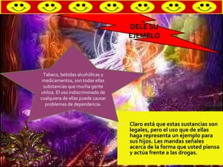 Claro está que estas sustancias son legales, pero el uso que de ellas haga representa un ejemplo para sus hijos. Les mandas señales acerca de la forma que usted piensa y actúa frente a las drogas. DELE SU EJEMPLO Tabaco, bebidas alcohólicas y medicamentos, son todas ellas substancias que mucha gente utiliza. El uso indiscriminado de cualquiera de ellas puede causar problemas de dependencia. 
